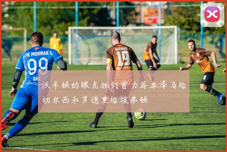 沃辛顿的眼光独到曾力荐本泽马给切尔西和罗德里给埃弗顿