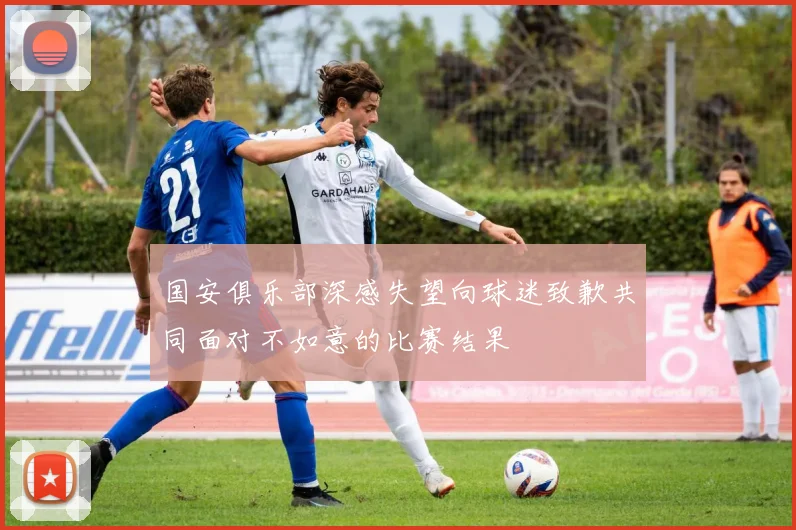 国安俱乐部深感失望向球迷致歉共同面对不如意的比赛结果