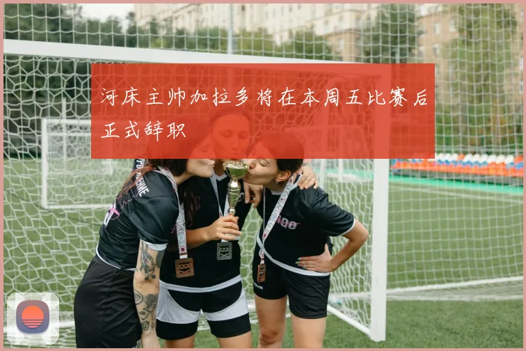 河床主帅加拉多将在本周五比赛后正式辞职