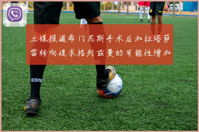 土媒报道希门尼斯手术后加拉塔萨雷转向追求格列兹曼的可能性增加