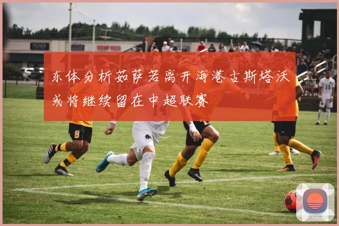 东体分析茹萨若离开海港古斯塔沃或将继续留在中超联赛