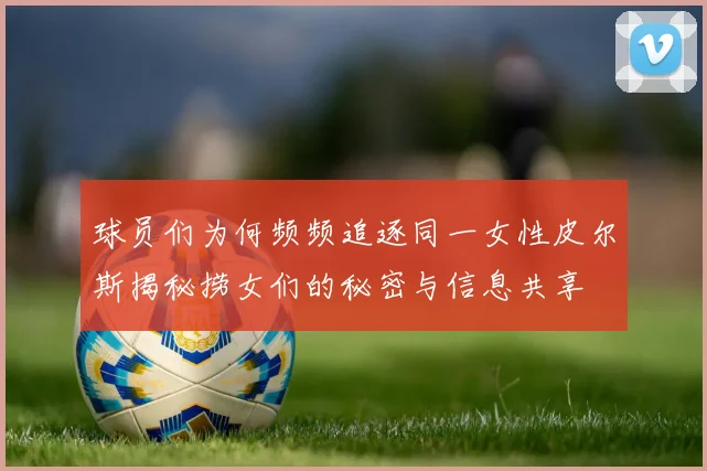 球员们为何频频追逐同一女性皮尔斯揭秘捞女们的秘密与信息共享