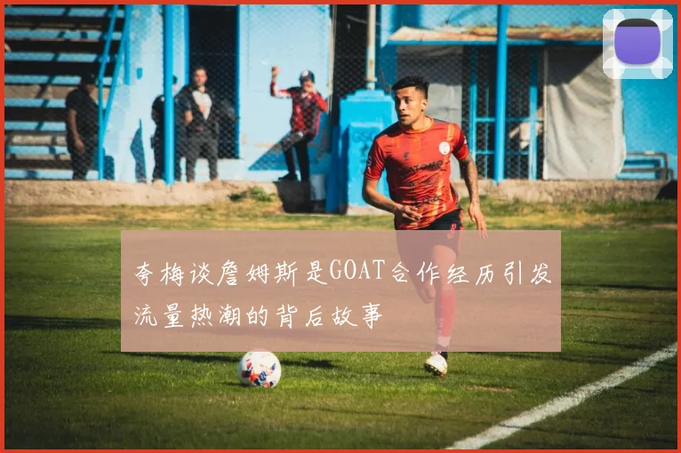夸梅谈詹姆斯是GOAT合作经历引发流量热潮的背后故事