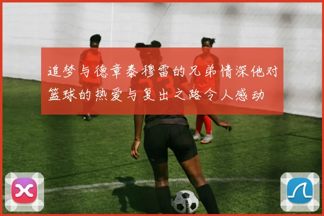 追梦与德章泰穆雷的兄弟情深他对篮球的热爱与复出之路令人感动
