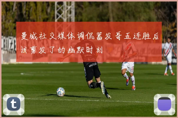 曼城社交媒体调侃蓄发哥五连胜后该剪发了的幽默时刻