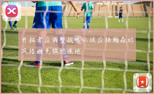 开拓者应调整战略以适应杨瀚森的风格避免尴尬境地