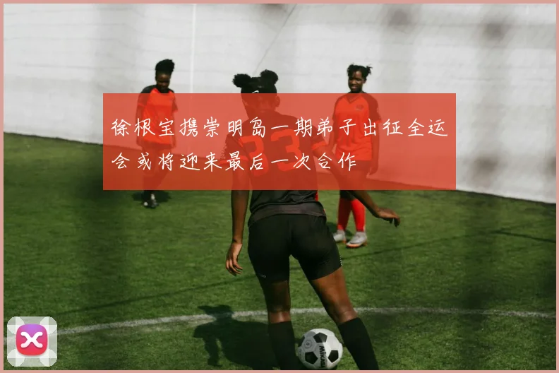 徐根宝携崇明岛一期弟子出征全运会或将迎来最后一次合作