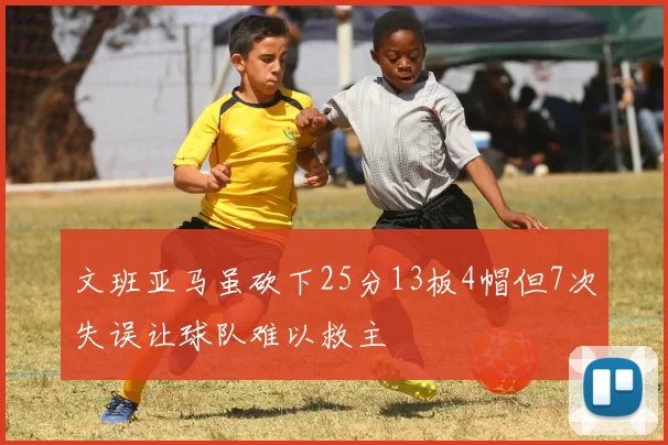 文班亚马虽砍下25分13板4帽但7次失误让球队难以救主