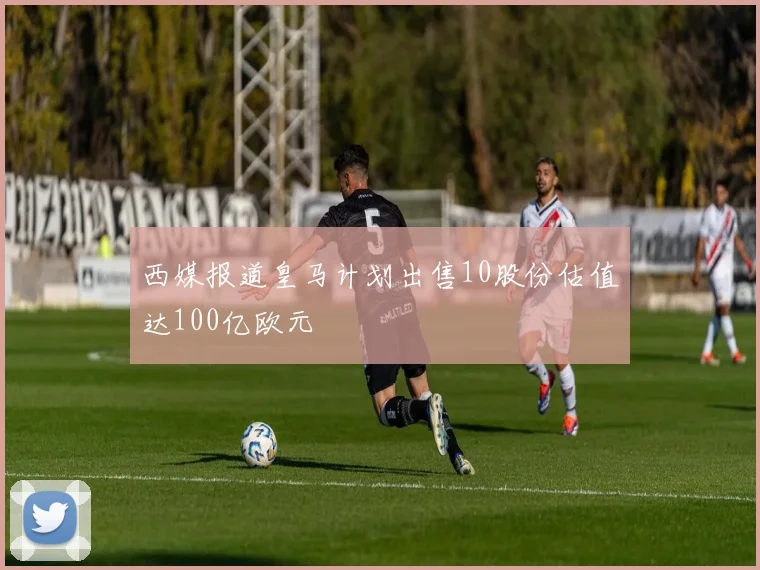 西媒报道皇马计划出售10股份估值达100亿欧元