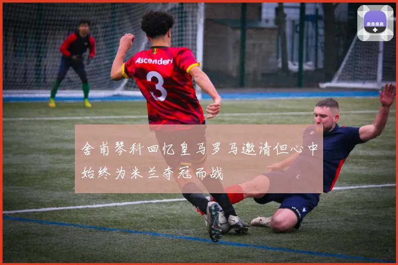 舍甫琴科回忆皇马罗马邀请但心中始终为米兰夺冠而战