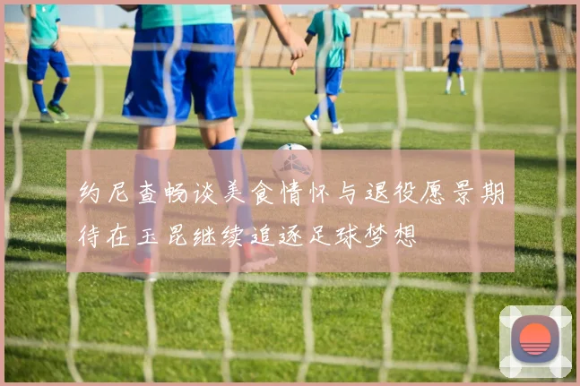 约尼查畅谈美食情怀与退役愿景期待在玉昆继续追逐足球梦想
