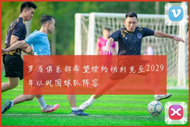 罗马俱乐部希望续约切利克至2029年以巩固球队阵容