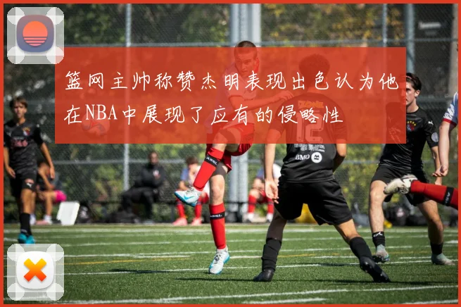 篮网主帅称赞杰明表现出色认为他在NBA中展现了应有的侵略性