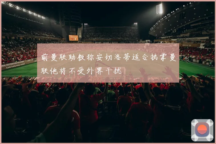 前曼联助教称安切洛蒂适合执掌曼联他将不受外界干扰