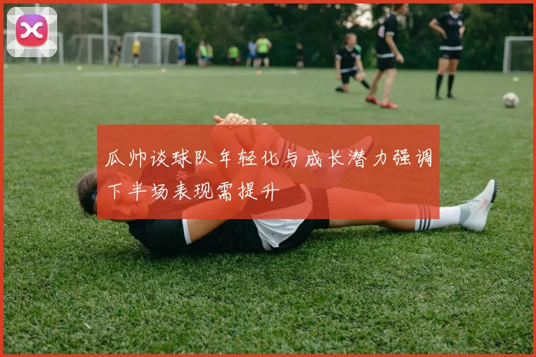 瓜帅谈球队年轻化与成长潜力强调下半场表现需提升