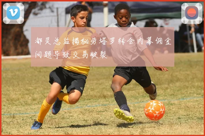 都灵总监揭秘劳塔罗转会内幕佣金问题导致交易破裂
