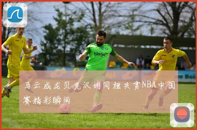 马云成龙贝克汉姆同框共赏NBA中国赛精彩瞬间