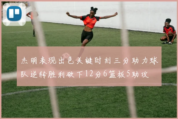 杰明表现出色关键时刻三分助力球队逆转胜利砍下12分6篮板5助攻