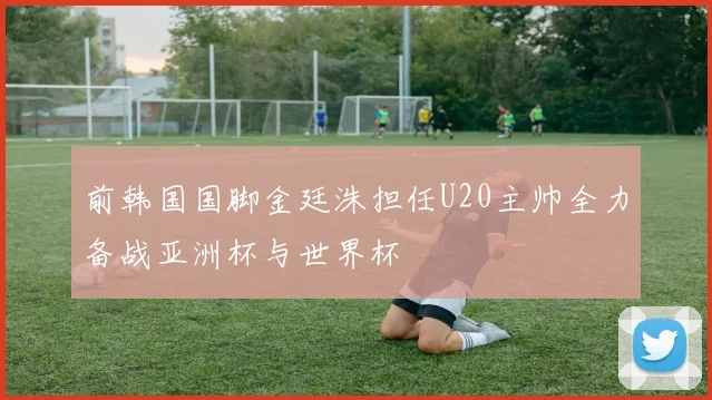 前韩国国脚金廷洙担任U20主帅全力备战亚洲杯与世界杯