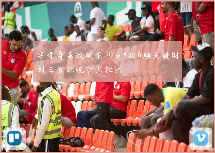 字母哥高效砍下30分8板6助关键时刻三分犯规令人担忧