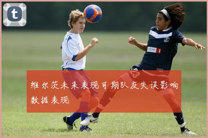 维尔茨未来表现可期队友失误影响数据表现