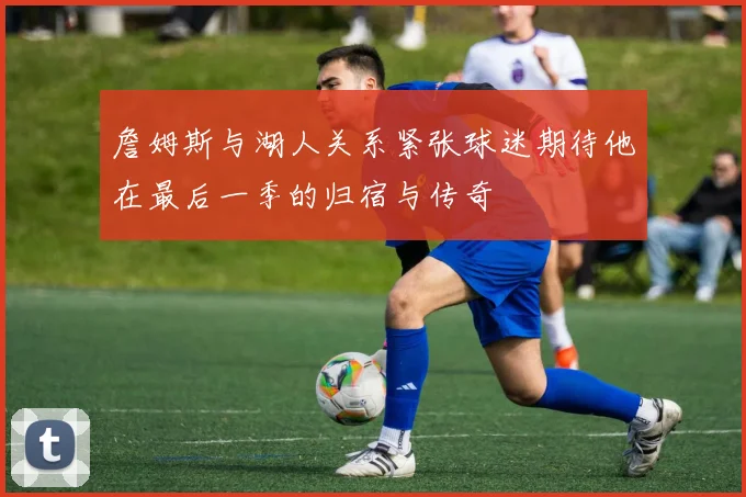 詹姆斯与湖人关系紧张球迷期待他在最后一季的归宿与传奇