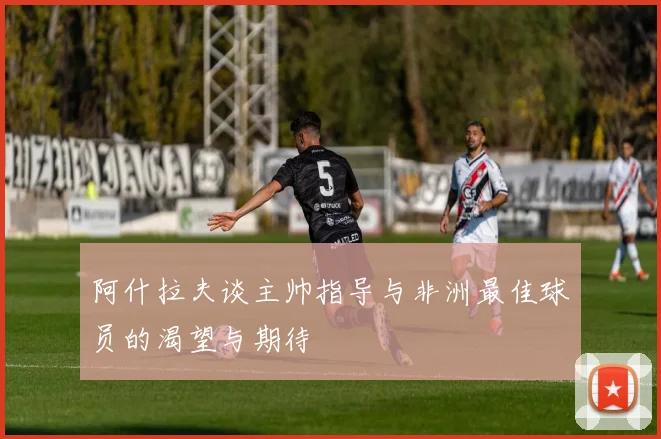 阿什拉夫谈主帅指导与非洲最佳球员的渴望与期待