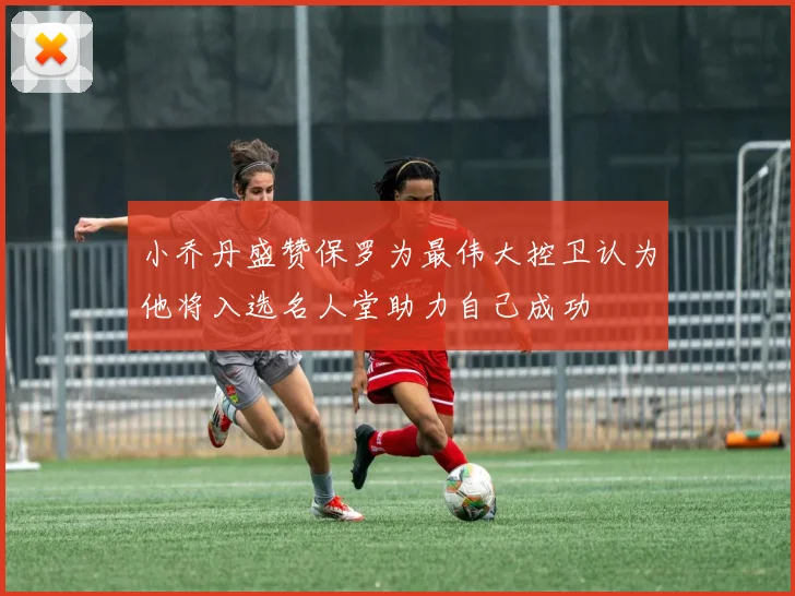 小乔丹盛赞保罗为最伟大控卫认为他将入选名人堂助力自己成功