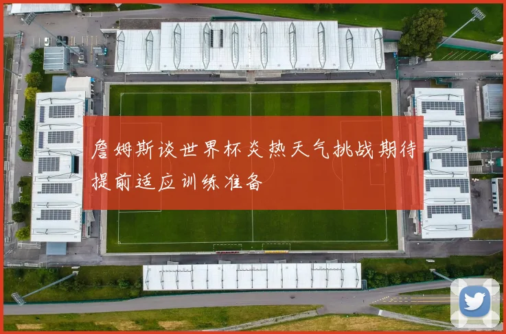詹姆斯谈世界杯炎热天气挑战期待提前适应训练准备