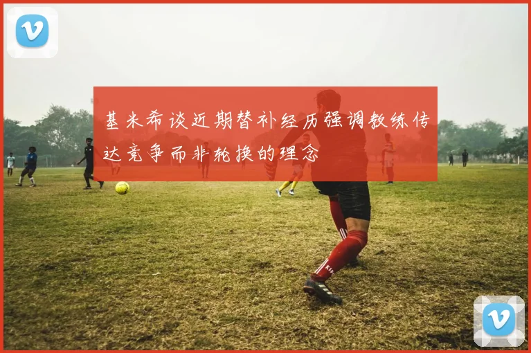 基米希谈近期替补经历强调教练传达竞争而非轮换的理念