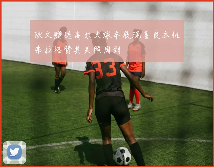 欧文赠送高尔夫球车展现善良本性弗拉格赞其关照周到